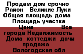Продам дом срочно › Район ­ Великие Луки › Общая площадь дома ­ 48 › Площадь участка ­ 1 700 › Цена ­ 150 000 - Все города Недвижимость » Дома, коттеджи, дачи продажа   . Вологодская обл.